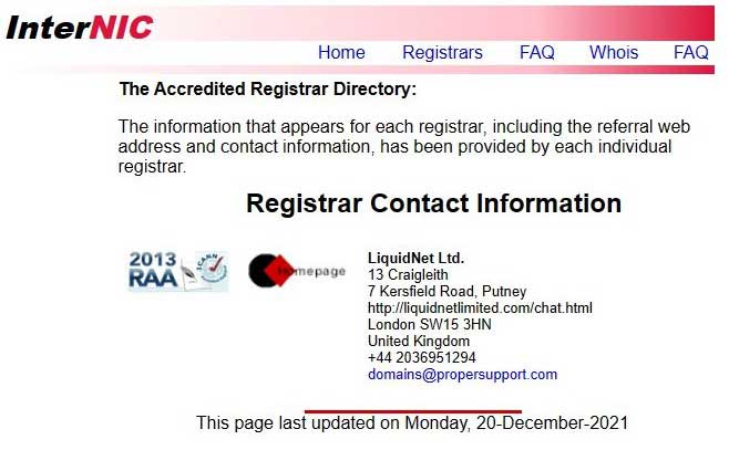 The Accredited Registrar Directory: The information that appears for each registrar, including the referral web address and contact information, has been provided by each individual registrar. Registrar Contact Information LiquidNet Ltd. 13 Craigleith 7 Kersfield Road, Putney http://liquidnetlimited.com/chat.html London SW15 3HN United Kingdom +44 2036951294 domains@propersupport.com This page last updated on Monday, 20-December-2021